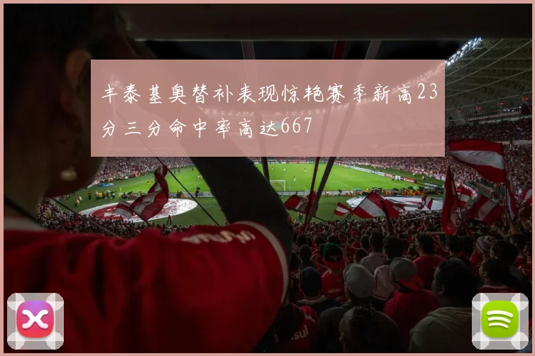 丰泰基奥替补表现惊艳赛季新高23分三分命中率高达667