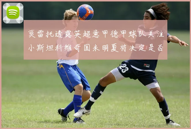 莫雷托透露英超意甲德甲球队关注小斯坦科维奇国米明夏将决定是否回购