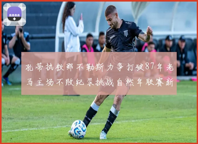 孔蒂执教那不勒斯力争打破87年老马主场不败纪录挑战自然年联赛新高