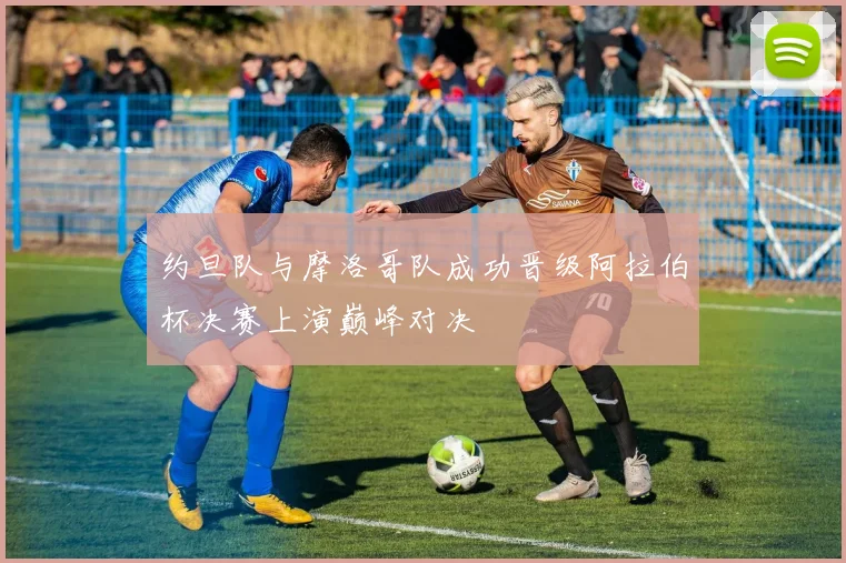 约旦队与摩洛哥队成功晋级阿拉伯杯决赛上演巅峰对决