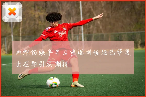 加维伤缺半年后重返训练场巴萨复出在即引发期待