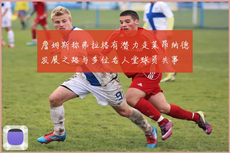 詹姆斯称弗拉格有潜力走莱昂纳德发展之路与多位名人堂球员共事