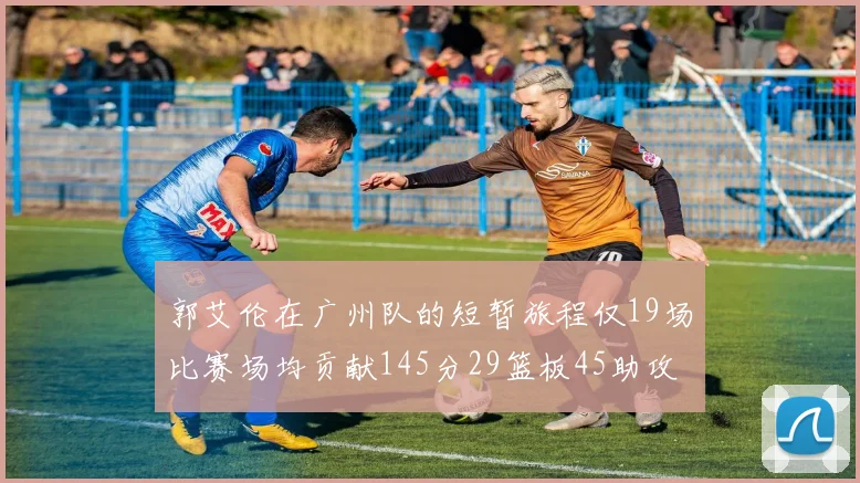 郭艾伦在广州队的短暂旅程仅19场比赛场均贡献145分29篮板45助攻