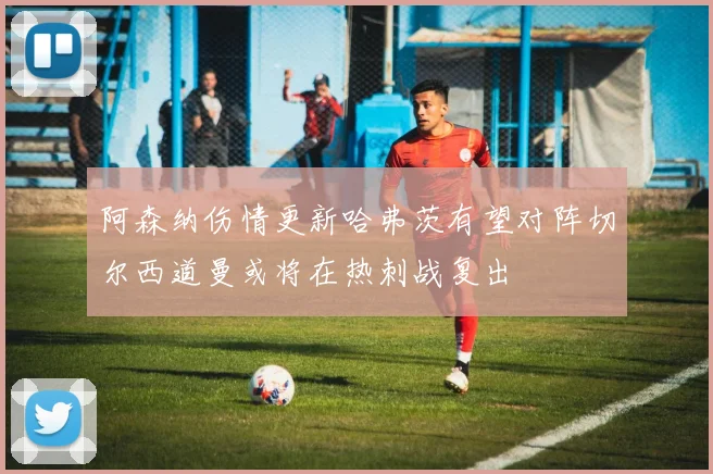 阿森纳伤情更新哈弗茨有望对阵切尔西道曼或将在热刺战复出