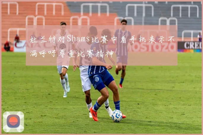 杜兰特对Shams比赛中看手机表示不满呼吁尊重比赛精神