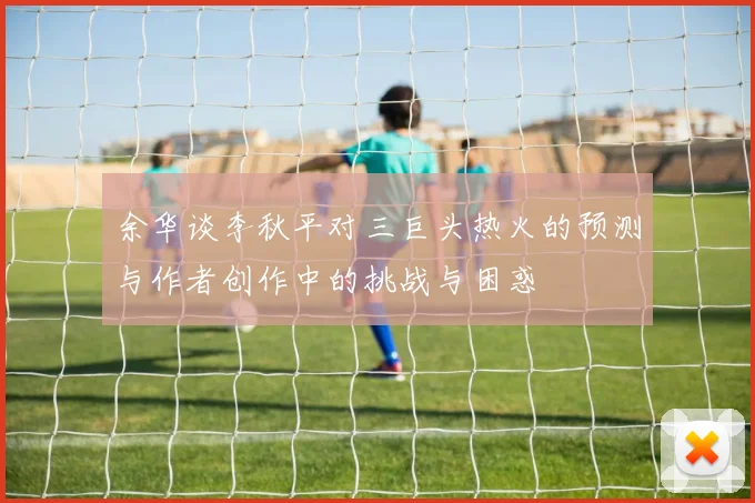 余华谈李秋平对三巨头热火的预测与作者创作中的挑战与困惑