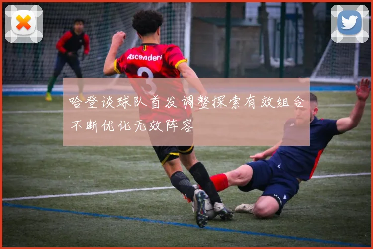 哈登谈球队首发调整探索有效组合不断优化无效阵容