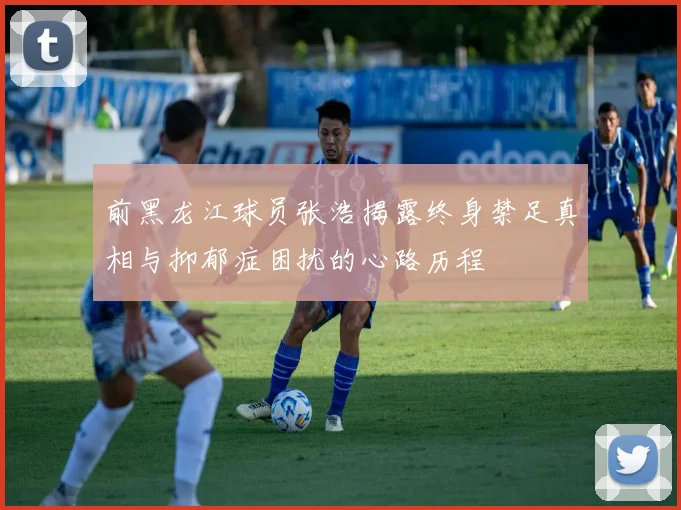 前黑龙江球员张浩揭露终身禁足真相与抑郁症困扰的心路历程