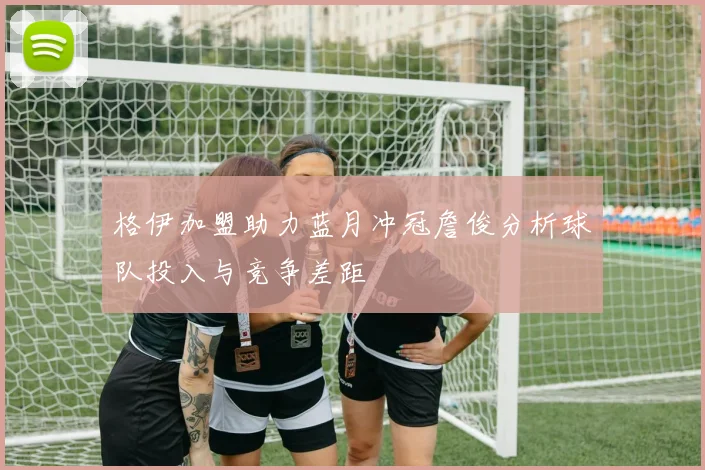 格伊加盟助力蓝月冲冠詹俊分析球队投入与竞争差距