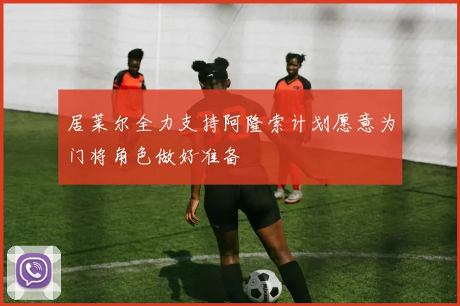 居莱尔全力支持阿隆索计划愿意为门将角色做好准备