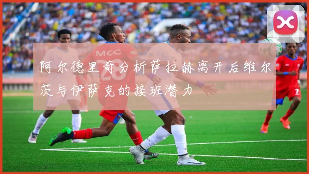 阿尔德里奇分析萨拉赫离开后维尔茨与伊萨克的接班潜力