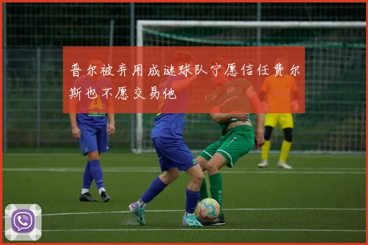 普尔被弃用成谜球队宁愿信任费尔斯也不愿交易他