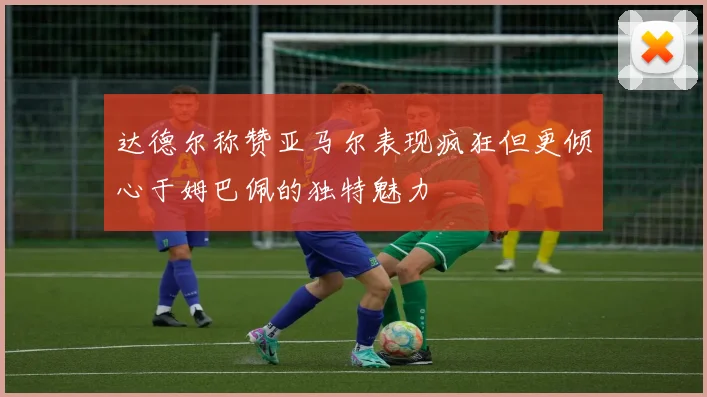 达德尔称赞亚马尔表现疯狂但更倾心于姆巴佩的独特魅力