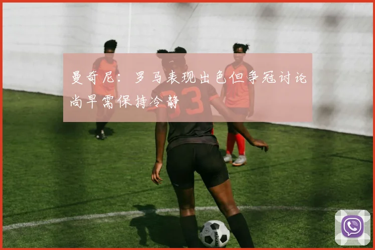 曼奇尼：罗马表现出色但争冠讨论尚早需保持冷静
