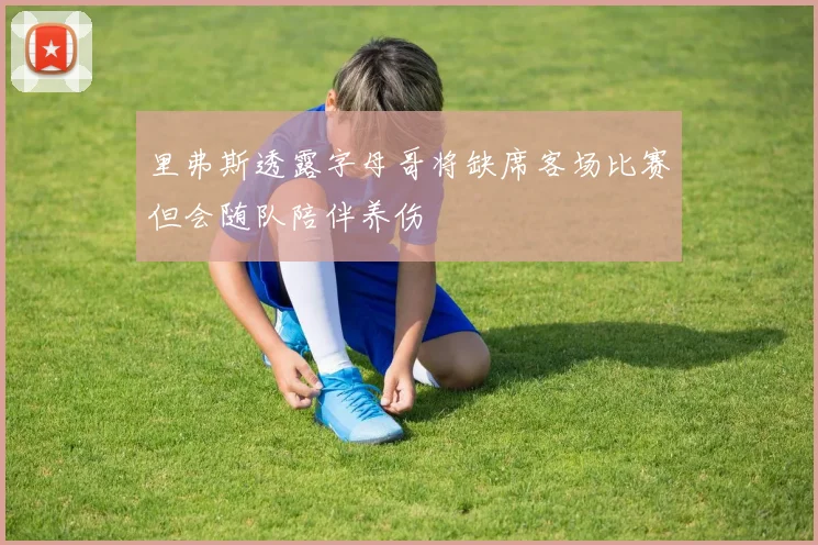 里弗斯透露字母哥将缺席客场比赛但会随队陪伴养伤