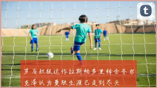罗马积极运作拉斯帕多里转会齐尔克泽认为曼联生涯已走到尽头