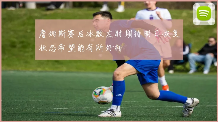 詹姆斯赛后冰敷左肘期待明日恢复状态希望能有所好转