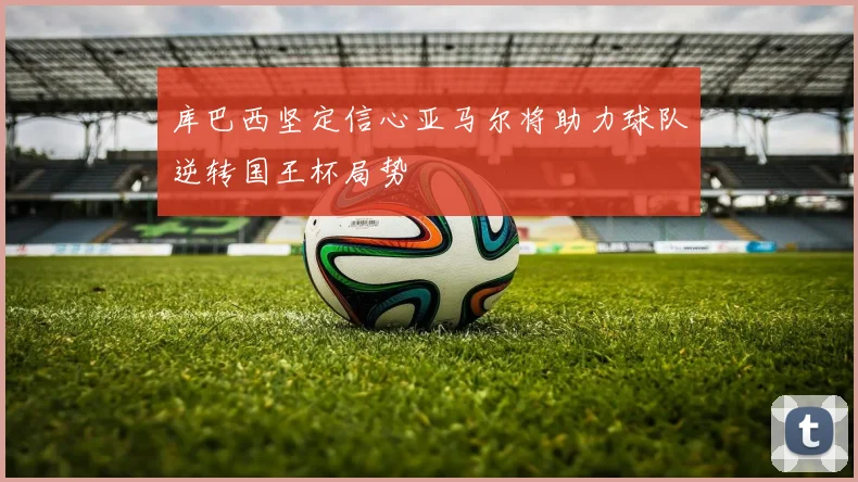 库巴西坚定信心亚马尔将助力球队逆转国王杯局势