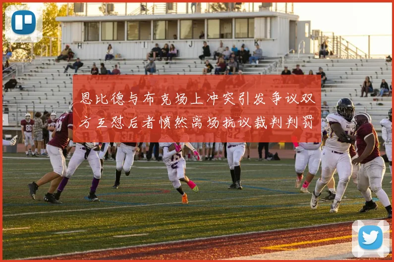 恩比德与布克场上冲突引发争议双方互怼后者愤然离场抗议裁判判罚
