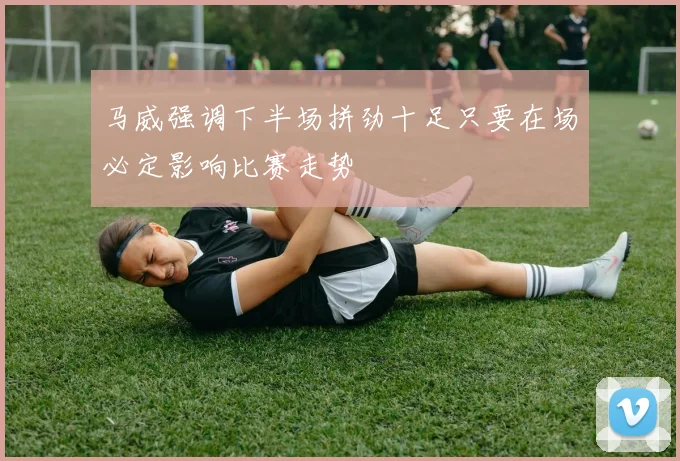 马威强调下半场拼劲十足只要在场必定影响比赛走势