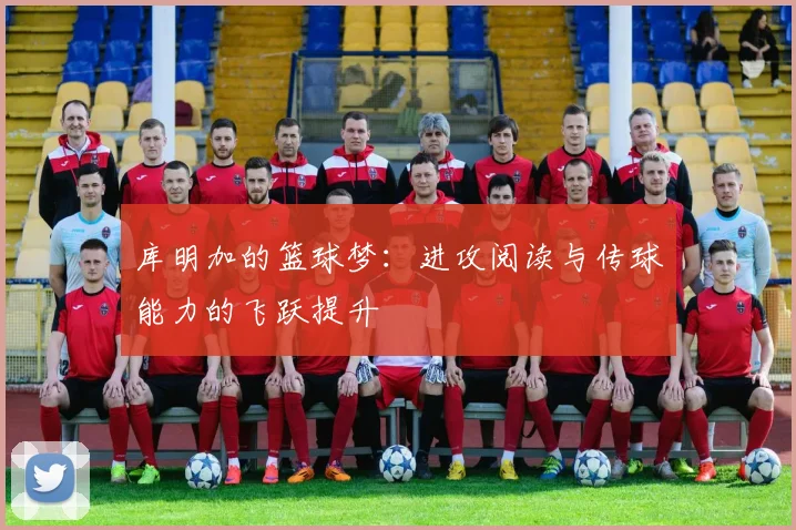 库明加的篮球梦：进攻阅读与传球能力的飞跃提升