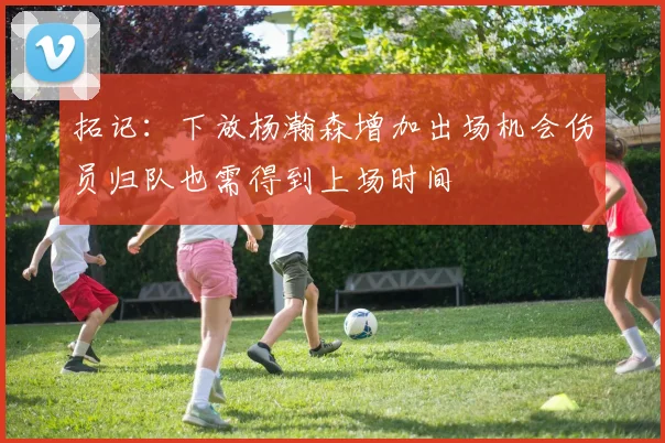 拓记：下放杨瀚森增加出场机会伤员归队也需得到上场时间