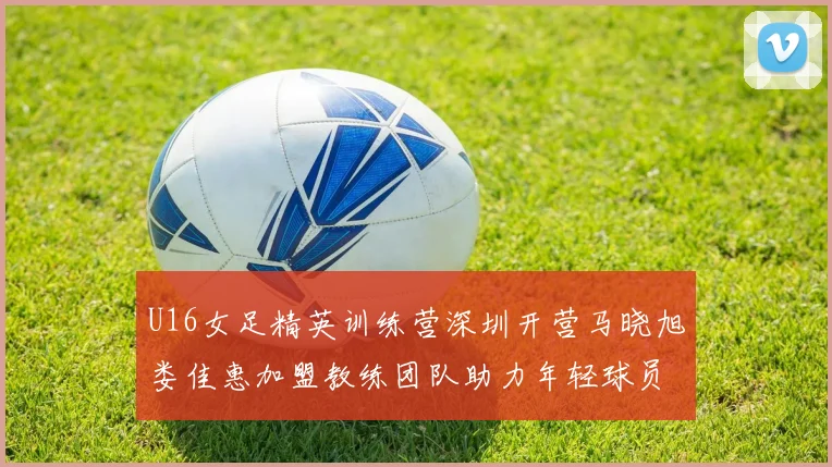 U16女足精英训练营深圳开营马晓旭娄佳惠加盟教练团队助力年轻球员成长